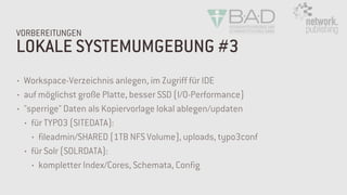 LOKALE SYSTEMUMGEBUNG #3
VORBEREITUNGEN
• Workspace-Verzeichnis anlegen, im Zugriff für IDE
• auf möglichst große Platte, besser SSD (I/O-Performance)
• "sperrige" Daten als Kopiervorlage lokal ablegen/updaten
• für TYPO3 (SITEDATA):
• fileadmin/SHARED (1TB NFS Volume), uploads, typo3conf
• für Solr (SOLRDATA):
• kompletter Index/Cores, Schemata, Config
 