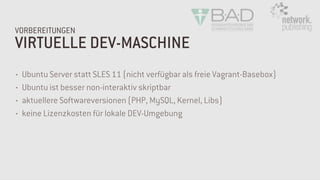VIRTUELLE DEV-MASCHINE
VORBEREITUNGEN
• Ubuntu Server statt SLES 11 (nicht verfügbar als freie Vagrant-Basebox)
• Ubuntu ist besser non-interaktiv skriptbar
• aktuellere Softwareversionen (PHP, MySQL, Kernel, Libs)
• keine Lizenzkosten für lokale DEV-Umgebung
 