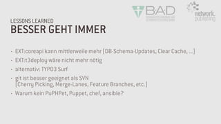 BESSER GEHT IMMER
LESSONS LEARNED
• EXT:coreapi kann mittlerweile mehr (DB-Schema-Updates, Clear Cache, ...)
• EXT:t3deploy wäre nicht mehr nötig
• alternativ: TYPO3 Surf
• git ist besser geeignet als SVN  
(Cherry Picking, Merge-Lanes, Feature Branches, etc.)
• Warum kein PuPHPet, Puppet, chef, ansible?
 