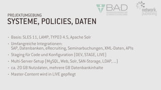 SYSTEME, POLICIES, DATEN
PROJEKTUMGEBUNG
• Basis: SLES 11, LAMP, TYPO3 4.5, Apache Solr
• Umfangreiche Integrationen:  
SAP, Datenbanken, eRecruiting, Seminarbuchungen, XML-Daten, APIs
• Staging für Code und Konfiguration (DEV, STAGE, LIVE)
• Multi-Server-Setup (MySQL, Web, Solr, SAN-Storage, LDAP, ...)
• ca. 20 GB Nutzdaten, mehrere GB Datenbankinhalte
• Master-Content wird in LIVE gepflegt
 