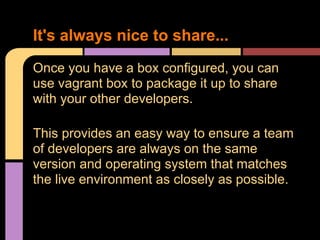 Once you have a box configured, you can
use vagrant box to package it up to share
with your other developers.
This provides an easy way to ensure a team
of developers are always on the same
version and operating system that matches
the live environment as closely as possible.
It's always nice to share...
 