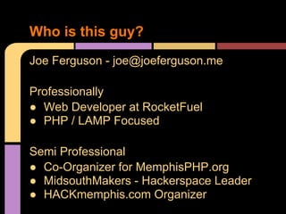 Joe Ferguson - joe@joeferguson.me
Professionally
● Web Developer at RocketFuel
● PHP / LAMP Focused
Semi Professional
● Co-Organizer for MemphisPHP.org
● MidsouthMakers - Hackerspace Leader
● HACKmemphis.com Organizer
Who is this guy?
 