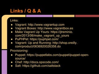 Links:
● Vagrant: http://www.vagrantup.com
● Vagrant Boxes: http://www.vagrantbox.es
● Make Vagrant Up Yours: https://jtreminio.
com/2013/06/make_vagrant_up_yours
● PuPHPet: https://puphpet.com/
● Vagrant: Up and Running: http://shop.oreilly.
com/product/0636920026358.do
Provisioning:
● Puppet: https://puppetlabs.com/puppet/puppet-open-
source/
● Chef: http://docs.opscode.com/
● Salt: https://github.com/saltstack
Links / Q & A
 