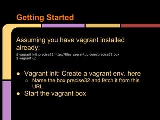 Assuming you have vagrant installed
already:
$ vagrant init precise32 http://files.vagrantup.com/precise32.box
$ vagrant up
● Vagrant init: Create a vagrant env. here
○ Name the box precise32 and fetch it from this
URL
● Start the vagrant box
Getting Started
 