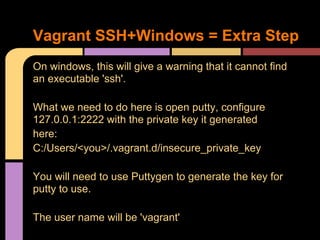On windows, this will give a warning that it cannot find
an executable 'ssh'.
What we need to do here is open putty, configure
127.0.0.1:2222 with the private key it generated
here:
C:/Users/<you>/.vagrant.d/insecure_private_key
You will need to use Puttygen to generate the key for
putty to use.
The user name will be 'vagrant'
Vagrant SSH+Windows = Extra Step
 