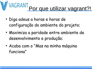 Por que utilizar vagrant?!
●
Diga adeus a horas e horas de
configuração do ambiente do projeto;
●
Maximiza a paridade entre ambiente de
desenvolvimento e produção;
●
Acaba com o “Mas na minha máquina
funciona”
 