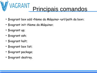 Principais comandos
●
$vagrant box add <Nome da Máquina> <url/path da box>;
●
$vagrant init <Nome da Máquina>;
●
$vagrant up;
●
$vagrant ssh;
●
$vagrant halt;
●
$vagrant box list;
●
$vagrant package;
●
$vagrant destroy.
 