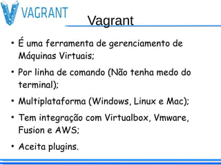 Vagrant
●
É uma ferramenta de gerenciamento de
Máquinas Virtuais;
●
Por linha de comando (Não tenha medo do
terminal);
●
Multiplataforma (Windows, Linux e Mac);
●
Tem integração com Virtualbox, Vmware,
Fusion e AWS;
●
Aceita plugins.
 