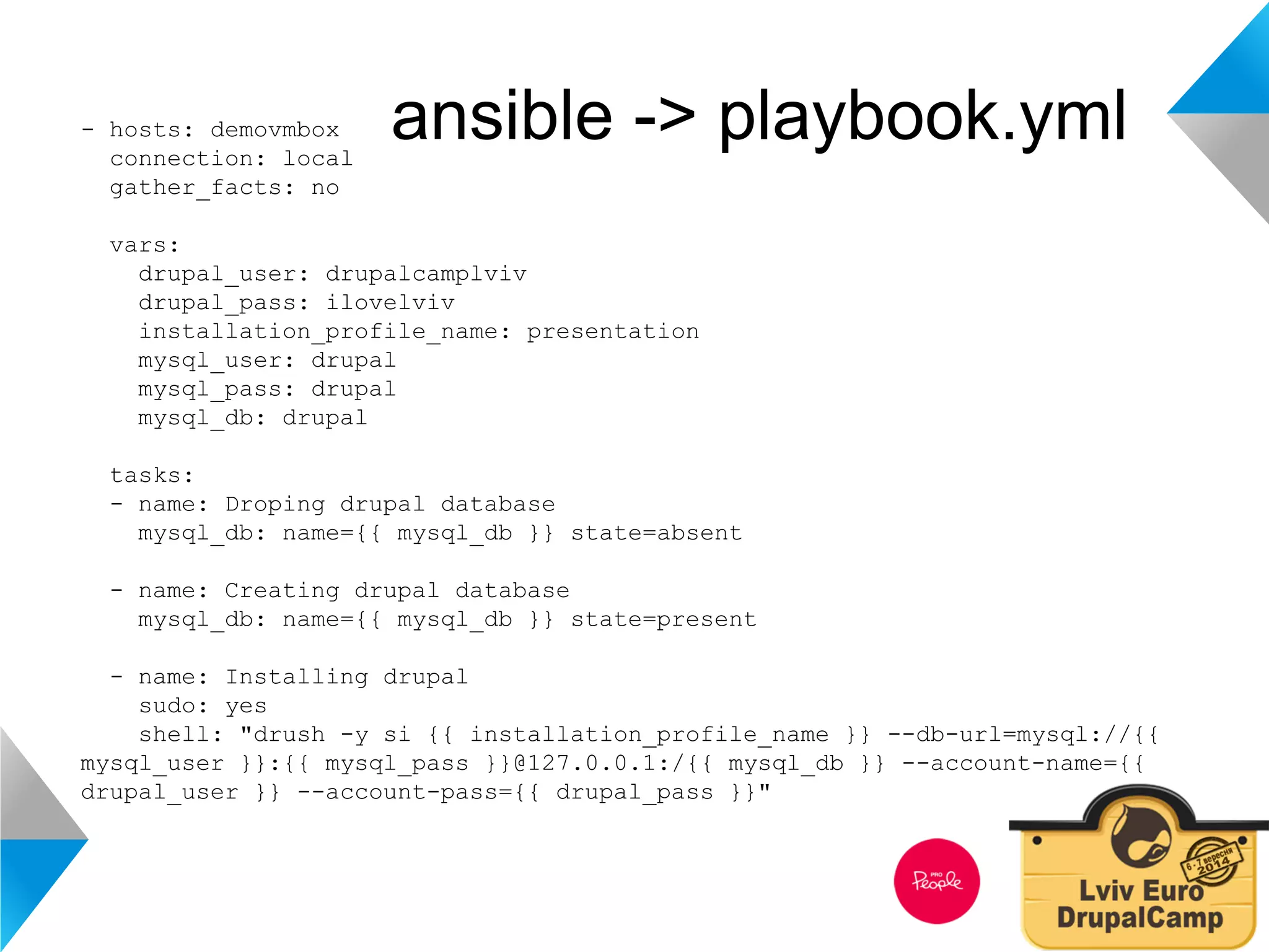 - hosts: demovmbox ansible -> playbook.yml 
connection: local 
gather_facts: no 
vars: 
drupal_user: drupalcamplviv 
drupal_pass: ilovelviv 
installation_profile_name: presentation 
mysql_user: drupal 
mysql_pass: drupal 
mysql_db: drupal 
tasks: 
- name: Droping drupal database 
mysql_db: name={{ mysql_db }} state=absent 
- name: Creating drupal database 
mysql_db: name={{ mysql_db }} state=present 
- name: Installing drupal 
sudo: yes 
shell: "drush -y si {{ installation_profile_name }} --db-url=mysql://{{ 
mysql_user }}:{{ mysql_pass }}@127.0.0.1:/{{ mysql_db }} --account-name={{ 
drupal_user }} --account-pass={{ drupal_pass }}" 
 