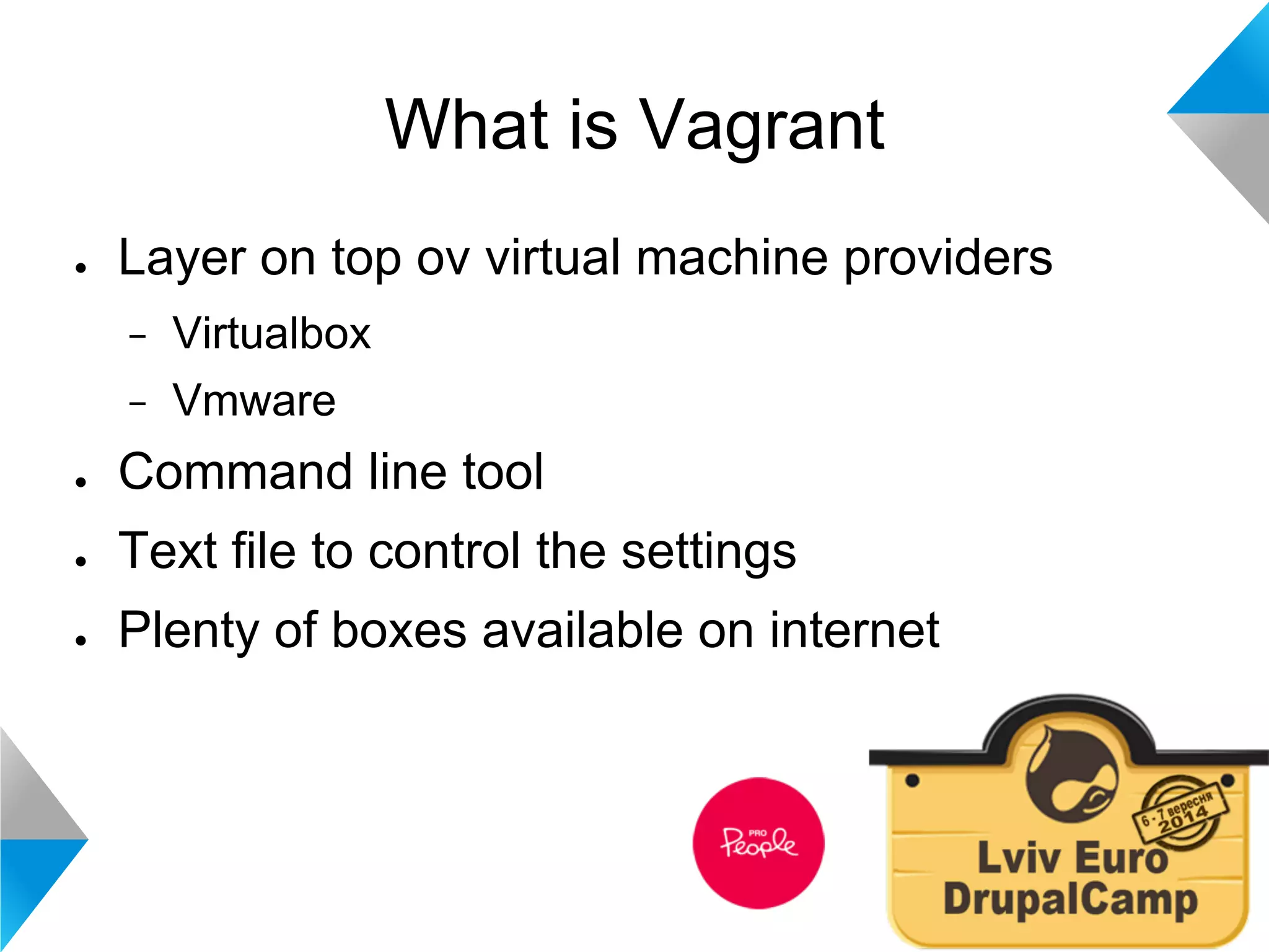 What is Vagrant 
● Layer on top ov virtual machine providers 
− Virtualbox 
− Vmware 
● Command line tool 
● Text file to control the settings 
● Plenty of boxes available on internet 
 