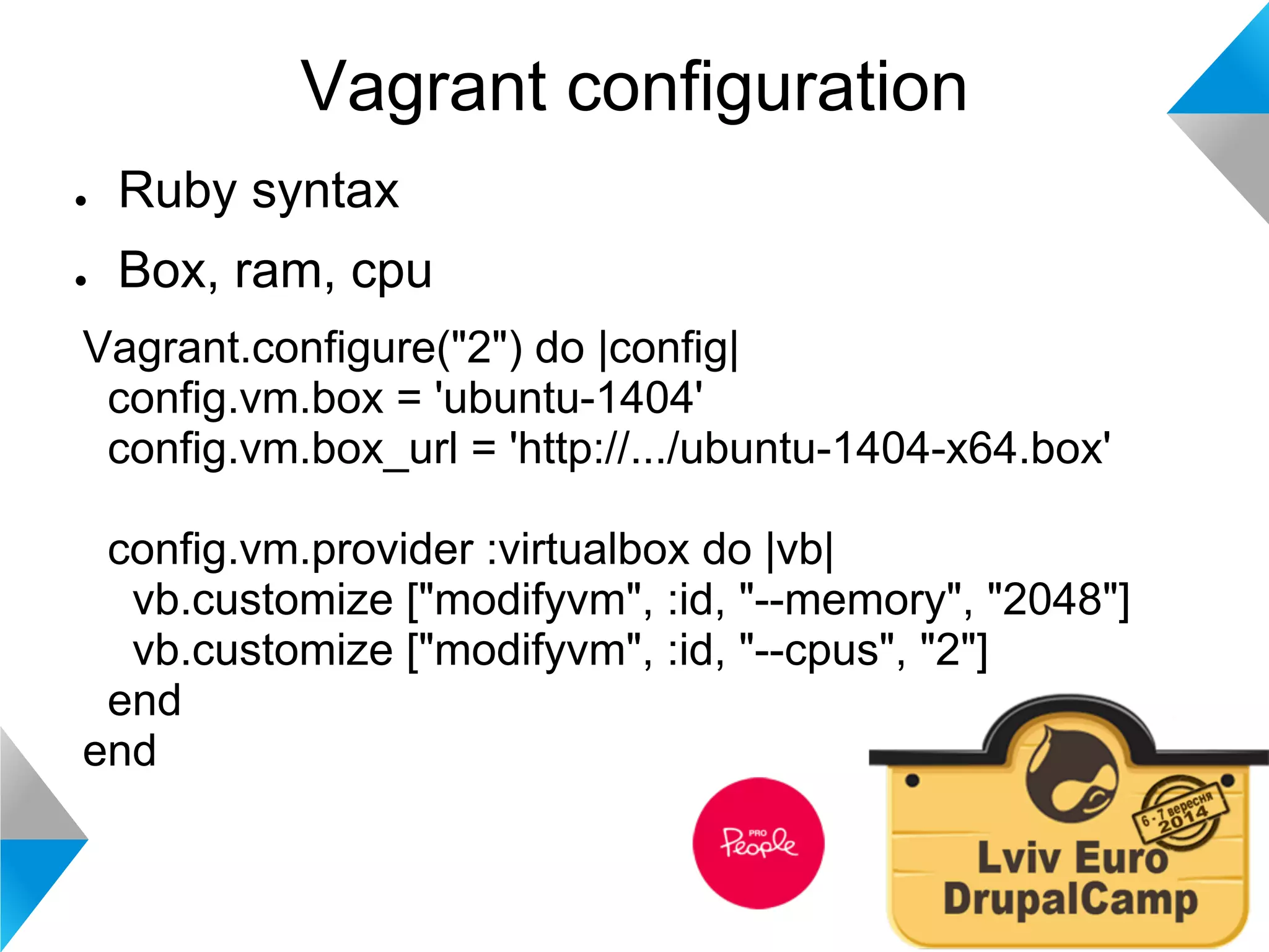 Vagrant configuration 
● Ruby syntax 
● Box, ram, cpu 
Vagrant.configure("2") do |config| 
config.vm.box = 'ubuntu-1404' 
config.vm.box_url = 'http://.../ubuntu-1404-x64.box' 
config.vm.provider :virtualbox do |vb| 
vb.customize ["modifyvm", :id, "--memory", "2048"] 
vb.customize ["modifyvm", :id, "--cpus", "2"] 
end 
end 
 