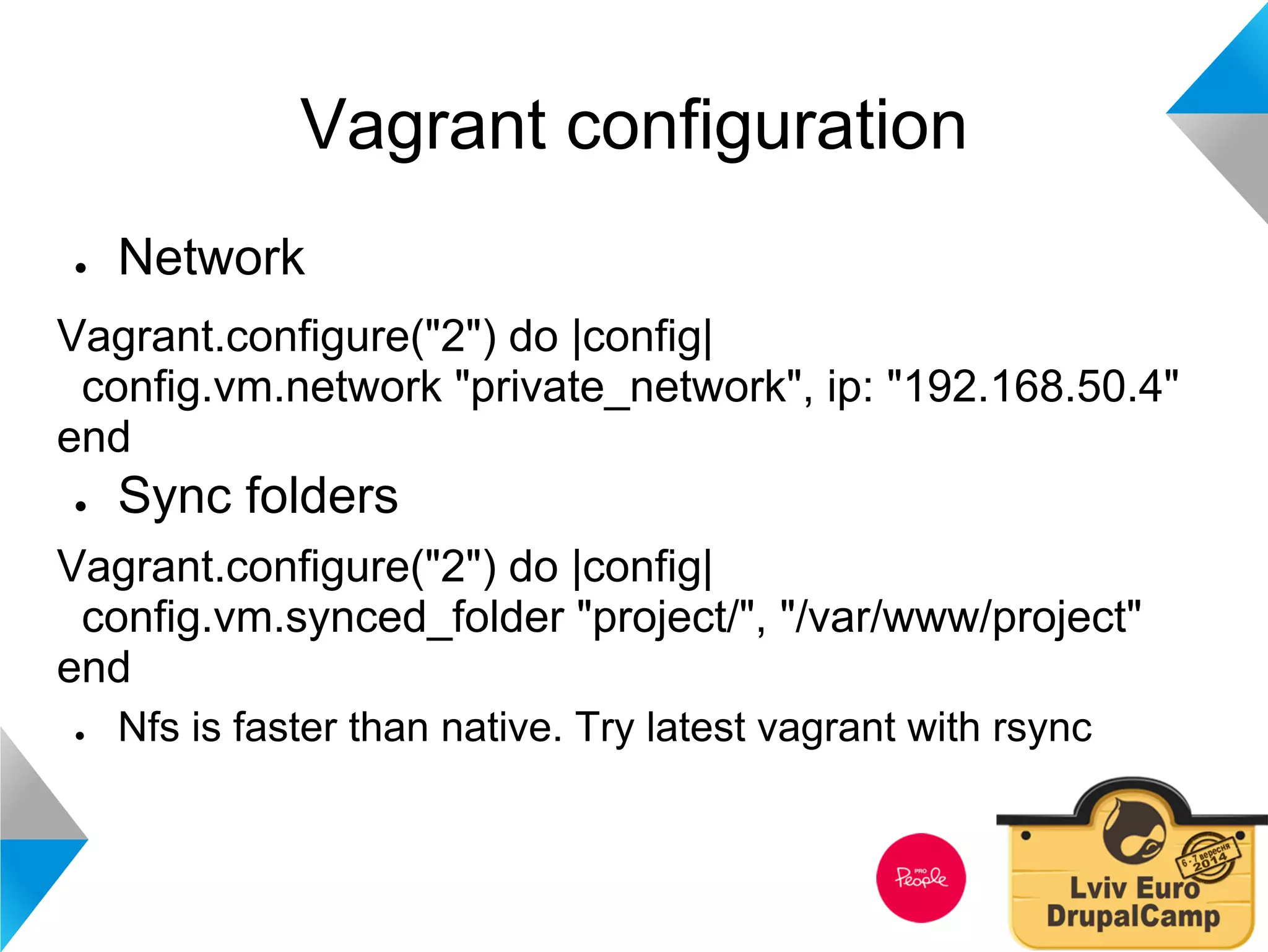 Vagrant configuration 
● Network 
Vagrant.configure("2") do |config| 
config.vm.network "private_network", ip: "192.168.50.4" 
end 
● Sync folders 
Vagrant.configure("2") do |config| 
config.vm.synced_folder "project/", "/var/www/project" 
end 
● Nfs is faster than native. Try latest vagrant with rsync 
 