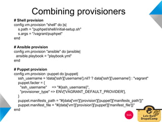 Combining provisioners 
# Shell provision 
config.vm.provision "shell" do |s| 
s.path = "puphpet/shell/initial-setup.sh" 
s.args = "/vagrant/puphpet" 
end 
# Ansible provision 
config.vm.provision "ansible" do |ansible| 
ansible.playbook = "playbook.yml" 
end 
# Puppet provision 
config.vm.provision :puppet do |puppet| 
ssh_username = !data['ssh']['username'].nil? ? data['ssh']['username'] : "vagrant" 
puppet.facter = { 
"ssh_username" => "#{ssh_username}", 
"provisioner_type" => ENV['VAGRANT_DEFAULT_PROVIDER'], 
} 
puppet.manifests_path = "#{data['vm']['provision']['puppet']['manifests_path']}" 
puppet.manifest_file = "#{data['vm']['provision']['puppet']['manifest_file']}" 
end 
 
