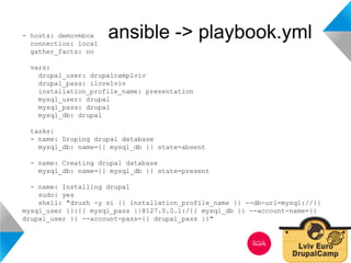 - hosts: demovmbox ansible -> playbook.yml 
connection: local 
gather_facts: no 
vars: 
drupal_user: drupalcamplviv 
drupal_pass: ilovelviv 
installation_profile_name: presentation 
mysql_user: drupal 
mysql_pass: drupal 
mysql_db: drupal 
tasks: 
- name: Droping drupal database 
mysql_db: name={{ mysql_db }} state=absent 
- name: Creating drupal database 
mysql_db: name={{ mysql_db }} state=present 
- name: Installing drupal 
sudo: yes 
shell: "drush -y si {{ installation_profile_name }} --db-url=mysql://{{ 
mysql_user }}:{{ mysql_pass }}@127.0.0.1:/{{ mysql_db }} --account-name={{ 
drupal_user }} --account-pass={{ drupal_pass }}" 
 