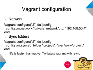 Vagrant configuration 
● Network 
Vagrant.configure("2") do |config| 
config.vm.network "private_network", ip: "192.168.50.4" 
end 
● Sync folders 
Vagrant.configure("2") do |config| 
config.vm.synced_folder "project/", "/var/www/project" 
end 
● Nfs is faster than native. Try latest vagrant with rsync 
 