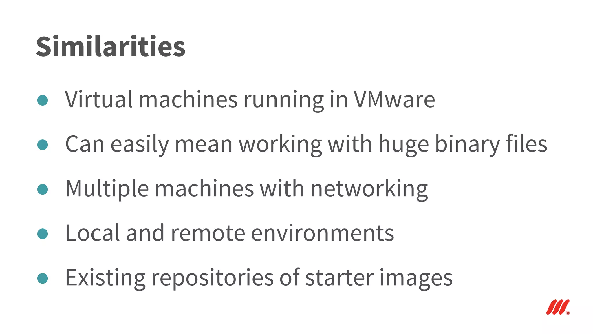 Similarities
● Virtual machines running in VMware
● Can easily mean working with huge binary files
● Multiple machines with networking
● Local and remote environments
● Existing repositories of starter images
 