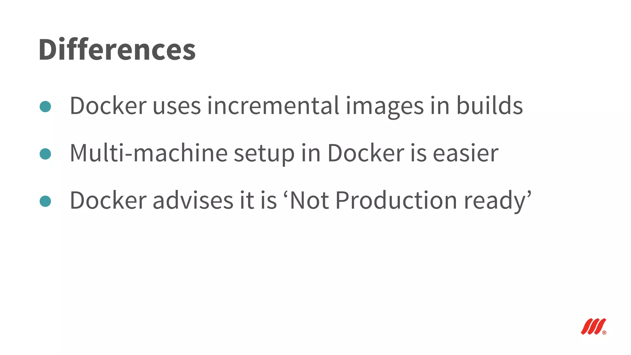 Differences
● Docker uses incremental images in builds
● Multi-machine setup in Docker is easier
● Docker advises it is ‘Not Production ready’
 