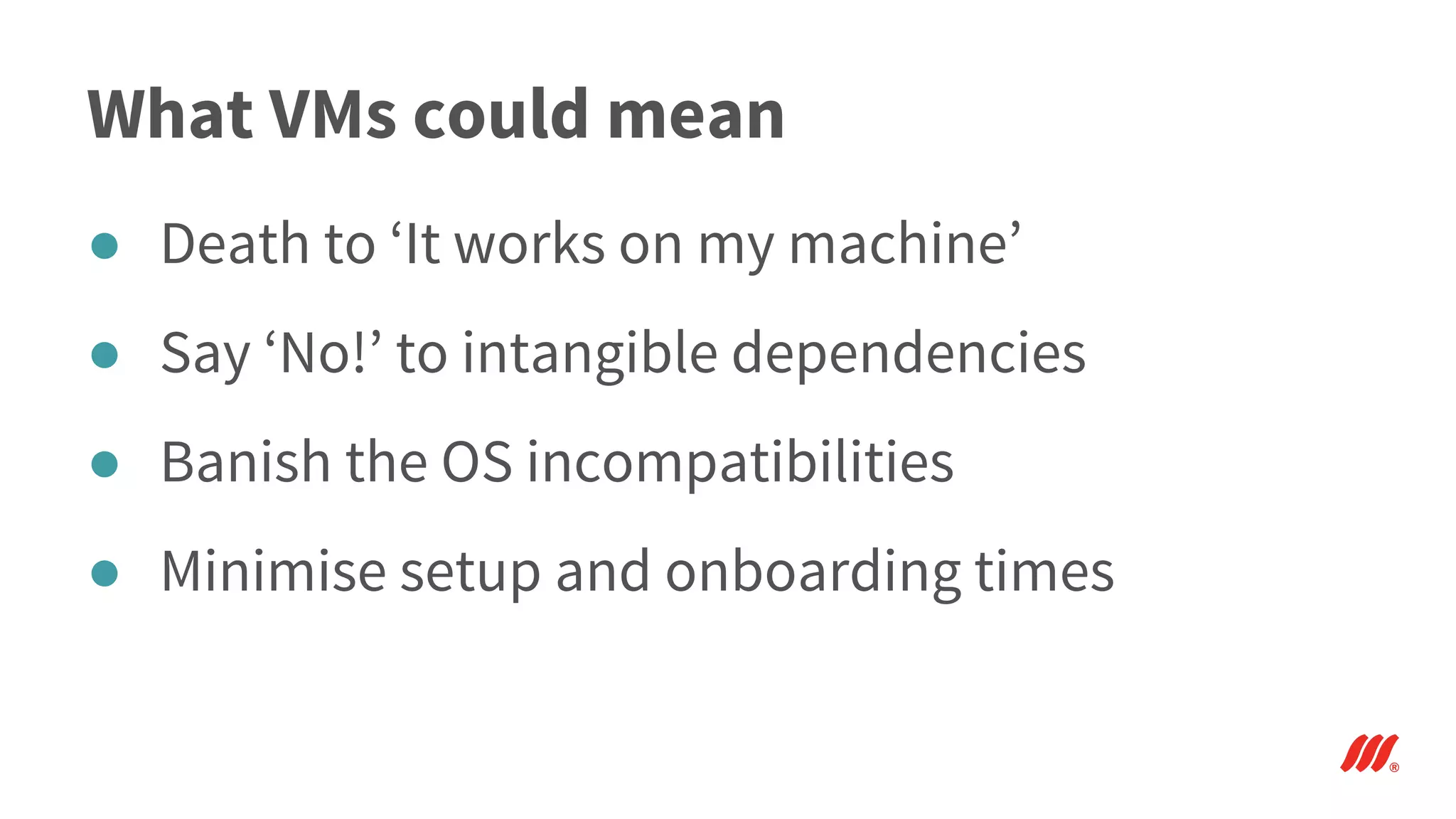 What VMs could mean
● Death to ‘It works on my machine’
● Say ‘No!’ to intangible dependencies
● Banish the OS incompatibilities
● Minimise setup and onboarding times
 