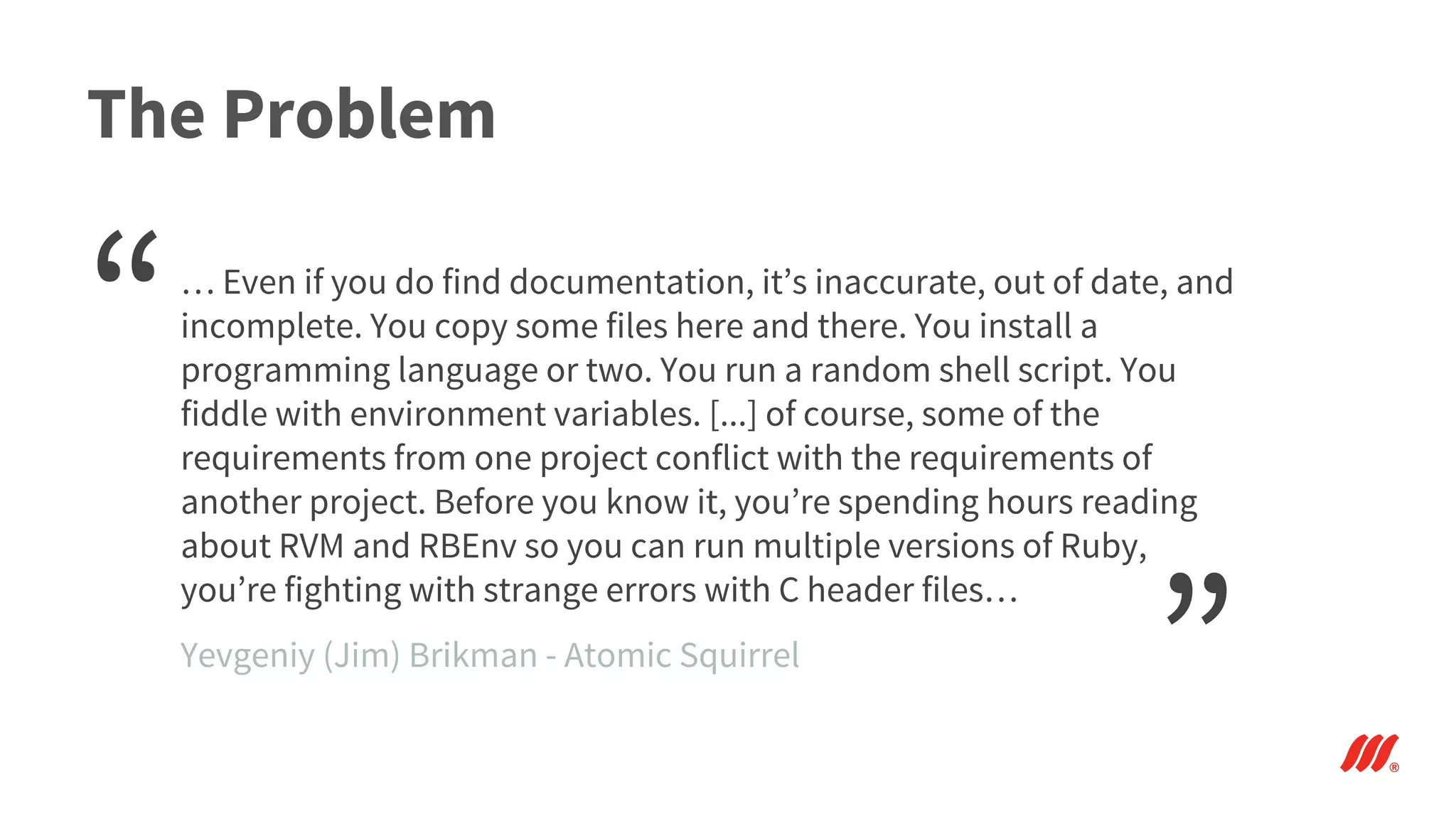The Problem
… Even if you do find documentation, it’s inaccurate, out of date, and
incomplete. You copy some files here and there. You install a
programming language or two. You run a random shell script. You
fiddle with environment variables. [...] of course, some of the
requirements from one project conflict with the requirements of
another project. Before you know it, you’re spending hours reading
about RVM and RBEnv so you can run multiple versions of Ruby,
you’re fighting with strange errors with C header files…
“
”Yevgeniy (Jim) Brikman - Atomic Squirrel
 