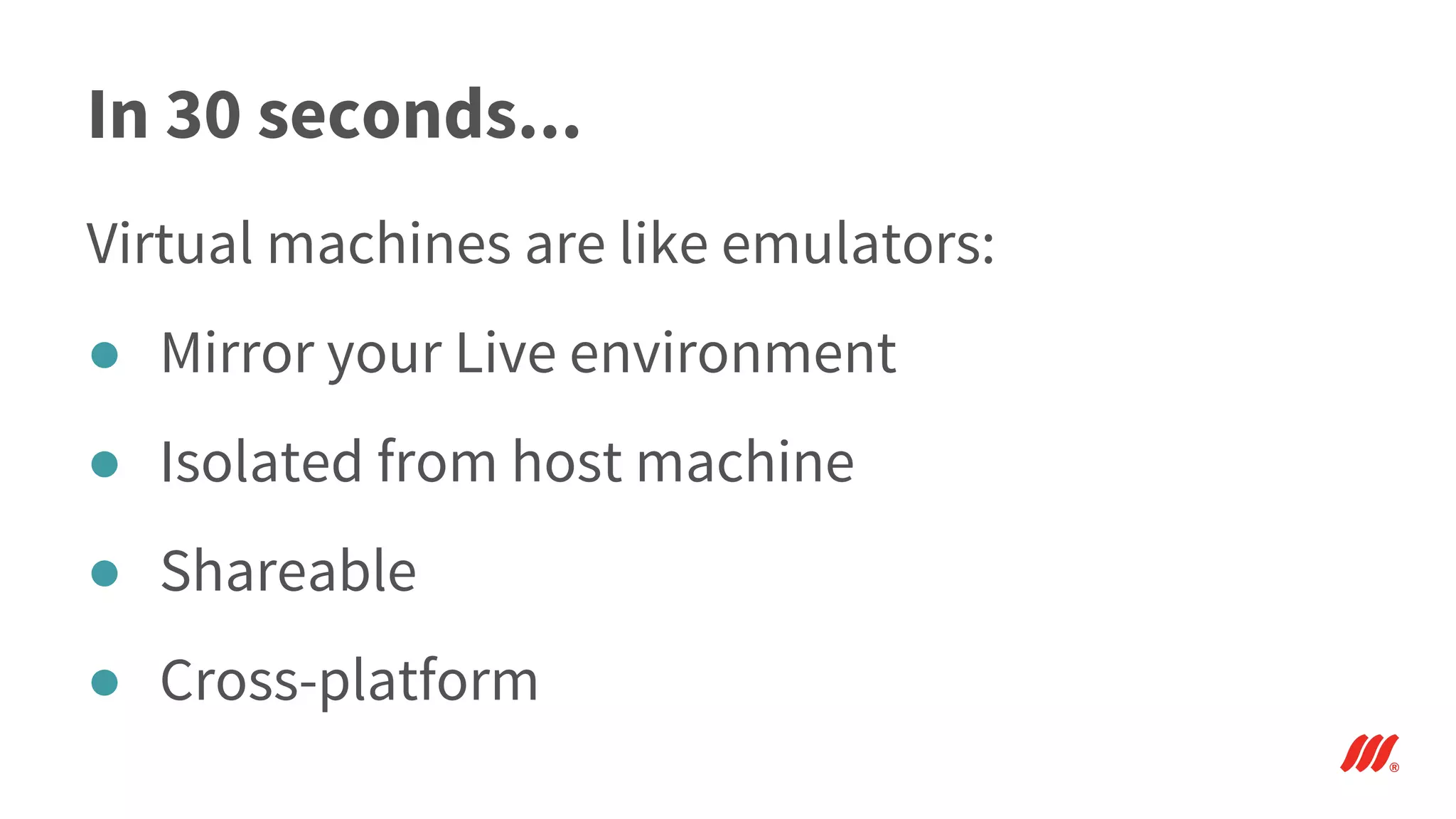 In 30 seconds...
Virtual machines are like emulators:
● Mirror your Live environment
● Isolated from host machine
● Shareable
● Cross-platform
 