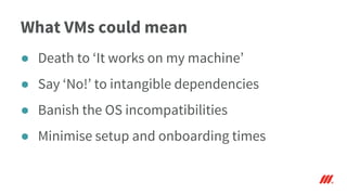 What VMs could mean
● Death to ‘It works on my machine’
● Say ‘No!’ to intangible dependencies
● Banish the OS incompatibilities
● Minimise setup and onboarding times
 