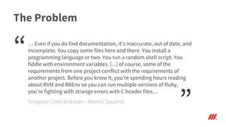 The Problem
… Even if you do find documentation, it’s inaccurate, out of date, and
incomplete. You copy some files here and there. You install a
programming language or two. You run a random shell script. You
fiddle with environment variables. [...] of course, some of the
requirements from one project conflict with the requirements of
another project. Before you know it, you’re spending hours reading
about RVM and RBEnv so you can run multiple versions of Ruby,
you’re fighting with strange errors with C header files…
“
”Yevgeniy (Jim) Brikman - Atomic Squirrel
 