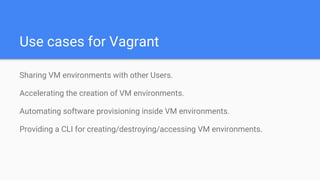 Use cases for Vagrant
Sharing VM environments with other Users.
Accelerating the creation of VM environments.
Automating software provisioning inside VM environments.
Providing a CLI for creating/destroying/accessing VM environments.
 