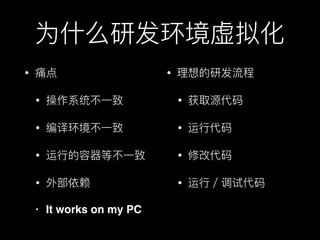 为什什么研发环境虚拟化
• 痛点
• 操作系统不不⼀一致
• 编译环境不不⼀一致
• 运⾏行行的容器器等不不⼀一致
• 外部依赖
• It works on my PC
• 理理想的研发流程
• 获取源代码
• 运⾏行行代码
• 修改代码
• 运⾏行行／调试代码
 