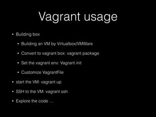 Vagrant usage
• Building box
• Building an VM by Virtualbox/VMWare
• Convert to vagrant box: vagrant package
• Set the vagrant env: Vagrant init
• Customize VagrantFile
• start the VM: vagrant up
• SSH to the VM: vagrant ssh
• Explore the code …
 