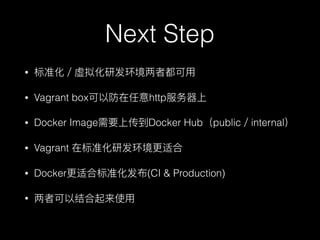 Next Step
• 标准化／虚拟化研发环境两者都可⽤用
• Vagrant box可以防在任意http服务器器上
• Docker Image需要上传到Docker Hub（public／internal）
• Vagrant 在标准化研发环境更更适合
• Docker更更适合标准化发布(CI & Production)
• 两者可以结合起来使⽤用
 