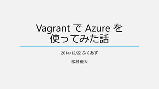 Vagrant で Azure を
使ってみた話
2014/12/22 ふくあず
松村 優大
 