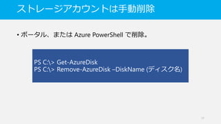 ストレージアカウントは手動削除
• ポータル、または Azure PowerShell で削除。
17
PS C:> Get-AzureDisk
PS C:> Remove-AzureDisk –DiskName (ディスク名)
 
