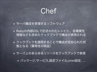 Chef
サーバ構成を管理するソフトウェア
Rubyの内部DSLで記述されたレシピと、各種属性
情報なども含めたクックブックで構成が表現される
クックブックを適用することで構成が定められた状
態となる（冪等性の保証）
サーバ上のあらゆるリソースをクックブックで表現
パッケージ,サービス,設定ファイル,cron設定, ...
 