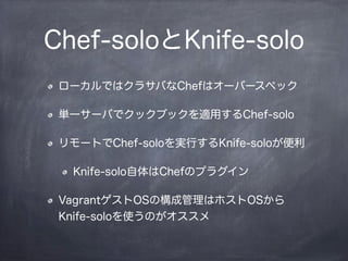 Chef-soloとKnife-solo
ローカルではクラサバなChefはオーバースペック
単一サーバでクックブックを適用するChef-solo
リモートでChef-soloを実行するKnife-soloが便利
Knife-solo自体はChefのプラグイン
VagrantゲストOSの構成管理はホストOSから
Knife-soloを使うのがオススメ
 