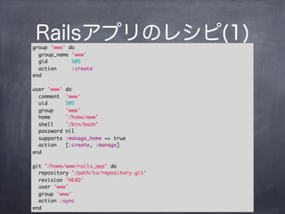 Railsアプリのレシピ(1)group 'www' do
group_name 'www'
gid 505
action :create
end
user 'www' do
comment 'www'
uid 505
group 'www'
home '/home/www'
shell '/bin/bash'
password nil
supports :manage_home => true
action [:create, :manage]
end
git "/home/www/rails_app" do
repository '/path/to/repository.git'
revision 'HEAD'
user 'www'
group 'www'
action :sync
end
 