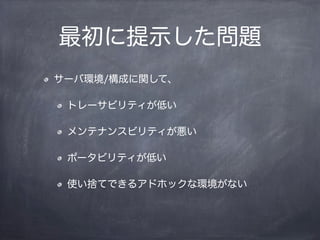 最初に提示した問題
サーバ環境/構成に関して、
トレーサビリティが低い
メンテナンスビリティが悪い
ポータビリティが低い
使い捨てできるアドホックな環境がない
 