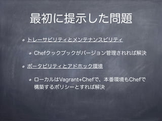 最初に提示した問題
トレーサビリティとメンテナンスビリティ
Chefクックブックがバージョン管理されれば解決
ポータビリティとアドホック環境
ローカルはVagrant+Chefで、本番環境もChefで
構築するポリシーとすれば解決
 