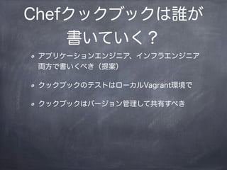 Chefクックブックは誰が
書いていく？
アプリケーションエンジニア、インフラエンジニア
両方で書いくべき（提案）
クックブックのテストはローカルVagrant環境で
クックブックはバージョン管理して共有すべき
 