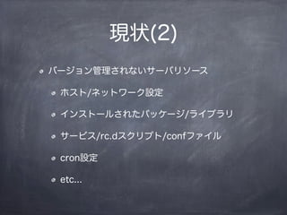 現状(2)
バージョン管理されないサーバリソース
ホスト/ネットワーク設定
インストールされたパッケージ/ライブラリ
サービス/rc.dスクリプト/confファイル
cron設定
etc...
 