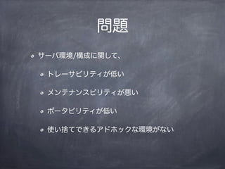 問題
サーバ環境/構成に関して、
トレーサビリティが低い
メンテナンスビリティが悪い
ポータビリティが低い
使い捨てできるアドホックな環境がない
 