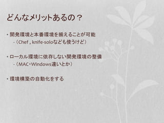 どんなメリットあるの？
• 開発環境と本番環境を揃えることが可能
- （Chef , knife-soloなども使うけど）
• ローカル環境に依存しない開発環境の整備
- （MAC・Windows違いとか）
• 環境構築の自動化をする

 