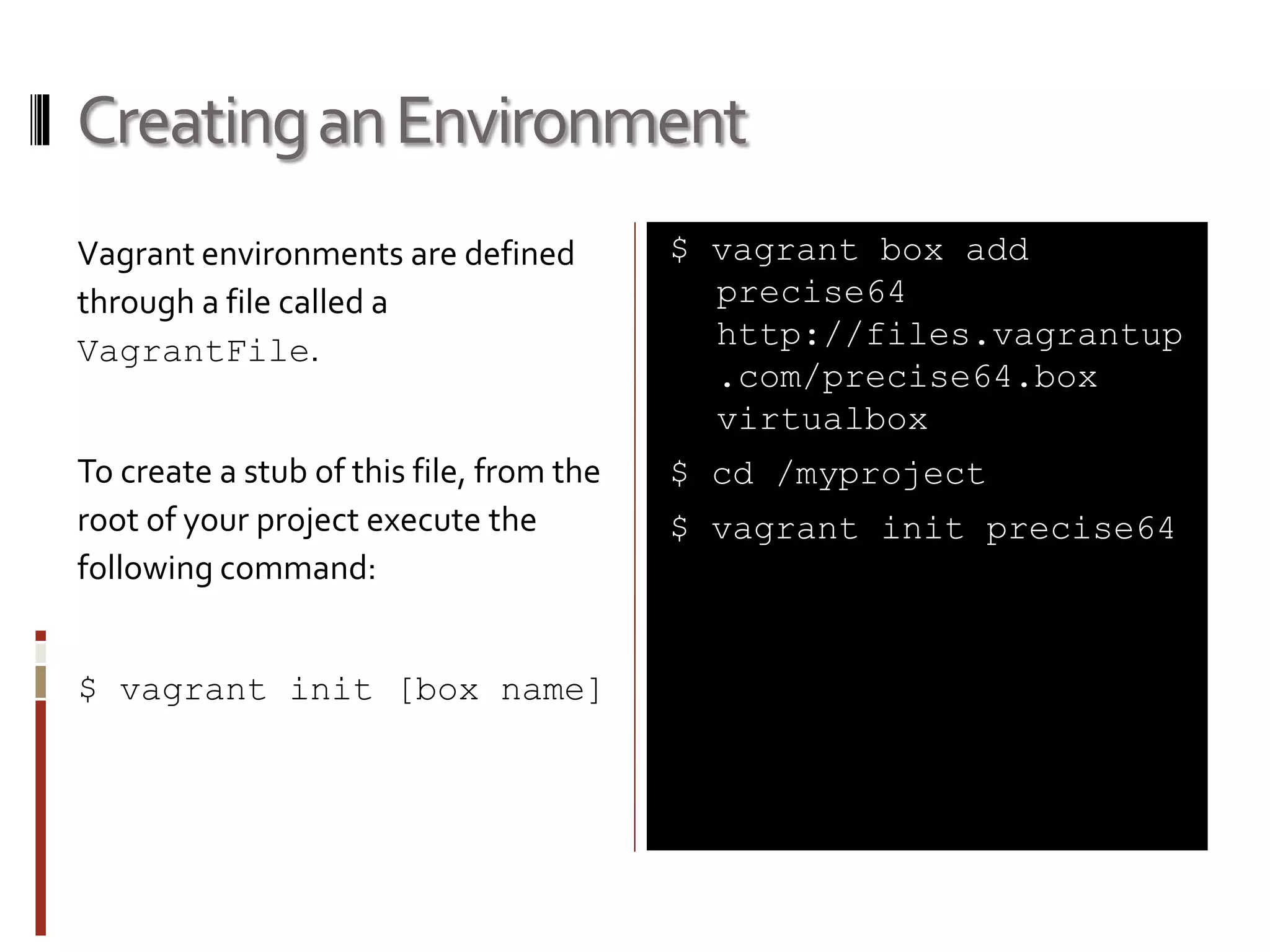 Creating an Environment 
Vagrant environments are defined 
through a file called a 
VagrantFile. 
To create a stub of this file, from the 
root of your project execute the 
following command: 
$ vagrant init [box name] 
$ vagrant box add 
precise64 
http://files.vagrantup 
.com/precise64.box 
virtualbox 
$ cd /myproject 
$ vagrant init precise64 
 