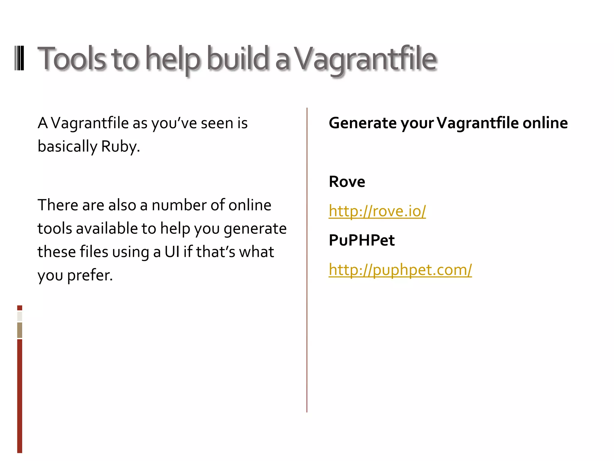 Tools to help build a Vagrantfile 
A Vagrantfile as you’ve seen is 
basically Ruby. 
There are also a number of online 
tools available to help you generate 
these files using a UI if that’s what 
you prefer. 
Generate your Vagrantfile online 
Rove 
http://rove.io/ 
PuPHPet 
http://puphpet.com/ 
 