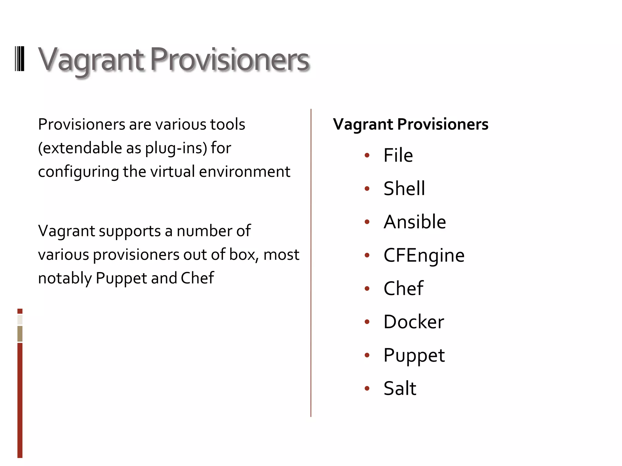 Vagrant Provisioners 
Provisioners are various tools 
(extendable as plug-ins) for 
configuring the virtual environment 
Vagrant supports a number of 
various provisioners out of box, most 
notably Puppet and Chef 
Vagrant Provisioners 
• File 
• Shell 
• Ansible 
• CFEngine 
• Chef 
• Docker 
• Puppet 
• Salt 
 