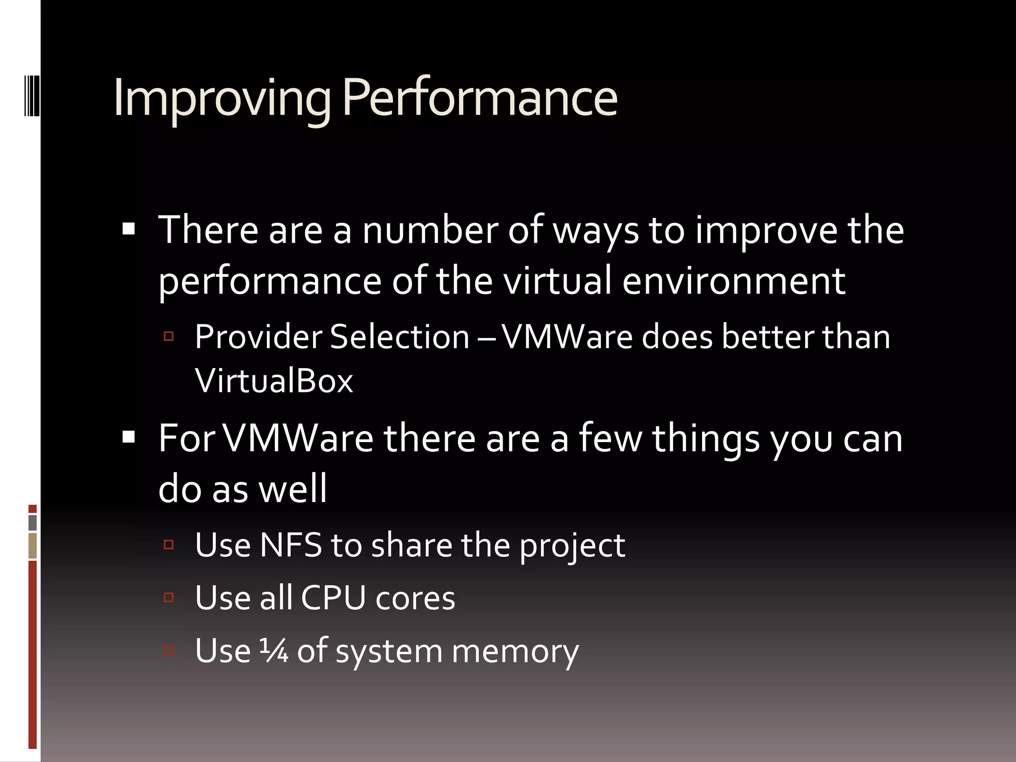 Improving Performance 
 There are a number of ways to improve the 
performance of the virtual environment 
 Provider Selection –VMWare does better than 
VirtualBox 
 For VMWare there are a few things you can 
do as well 
 Use NFS to share the project 
 Use all CPU cores 
 Use ¼ of system memory 
 