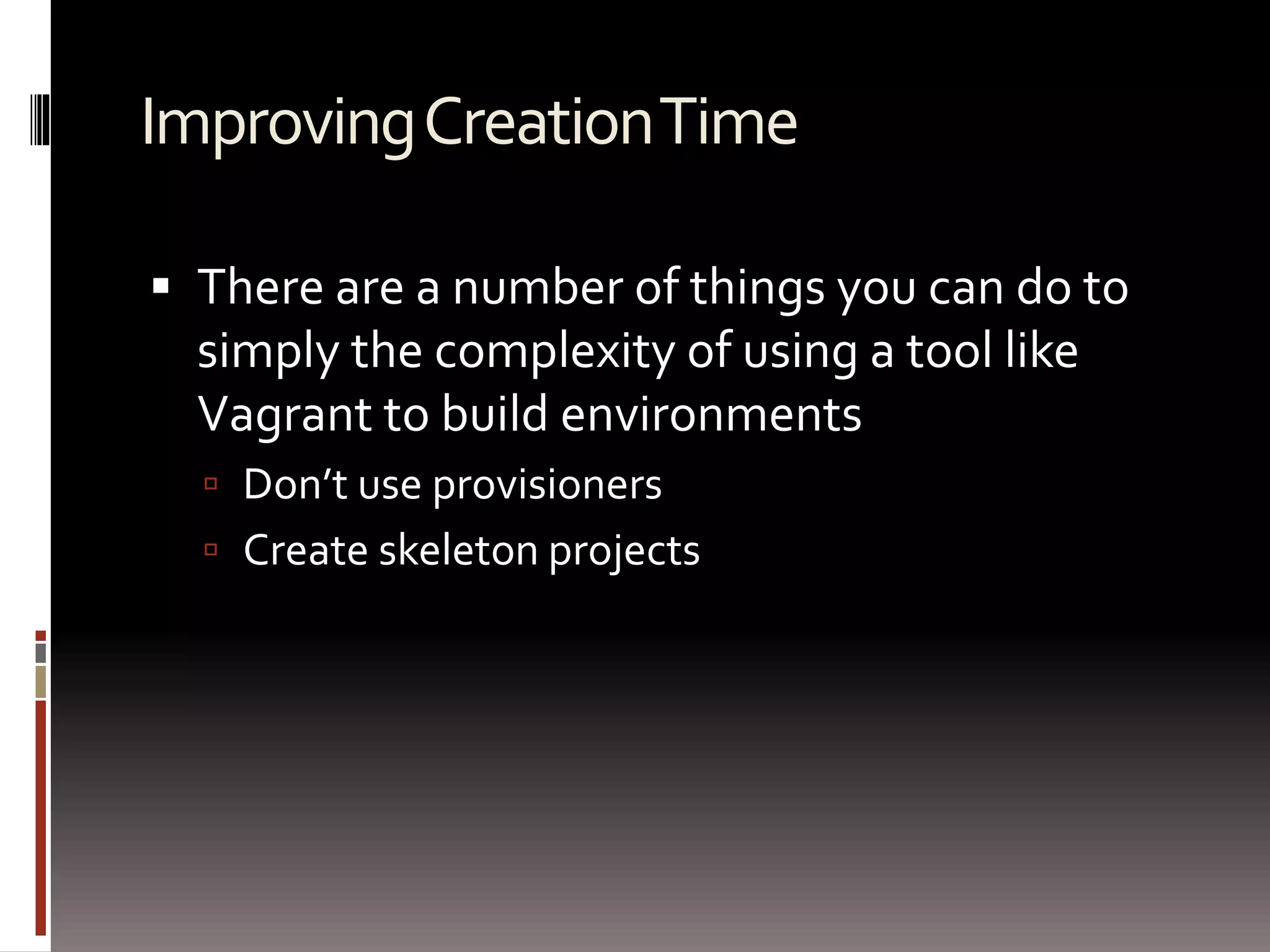 Improving Creation Time 
 There are a number of things you can do to 
simply the complexity of using a tool like 
Vagrant to build environments 
 Don’t use provisioners 
 Create skeleton projects 
 