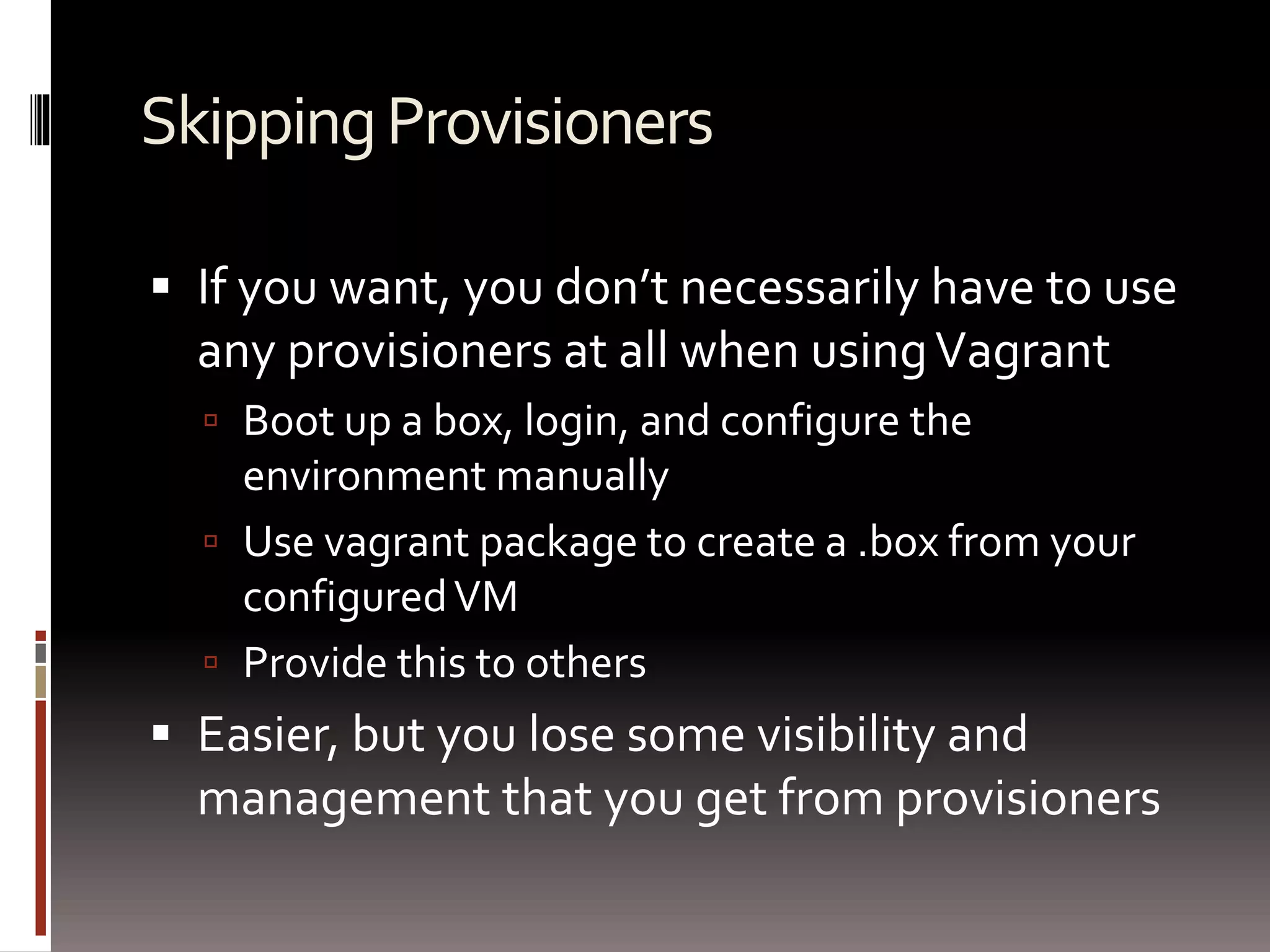 Skipping Provisioners 
 If you want, you don’t necessarily have to use 
any provisioners at all when using Vagrant 
 Boot up a box, login, and configure the 
environment manually 
 Use vagrant package to create a .box from your 
configured VM 
 Provide this to others 
 Easier, but you lose some visibility and 
management that you get from provisioners 
 