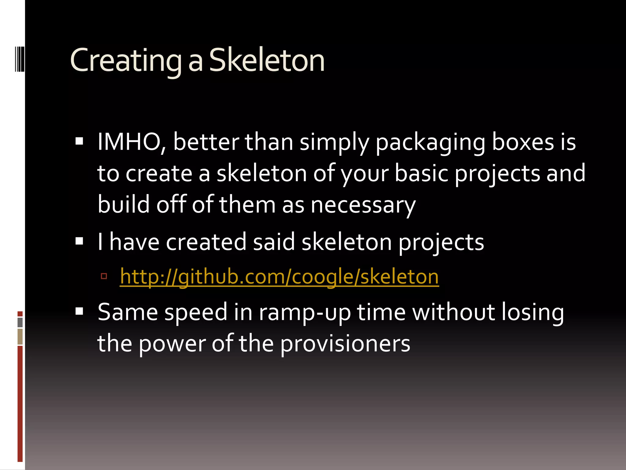 Creating a Skeleton 
 IMHO, better than simply packaging boxes is 
to create a skeleton of your basic projects and 
build off of them as necessary 
 I have created said skeleton projects 
 http://github.com/coogle/skeleton 
 Same speed in ramp-up time without losing 
the power of the provisioners 
 
