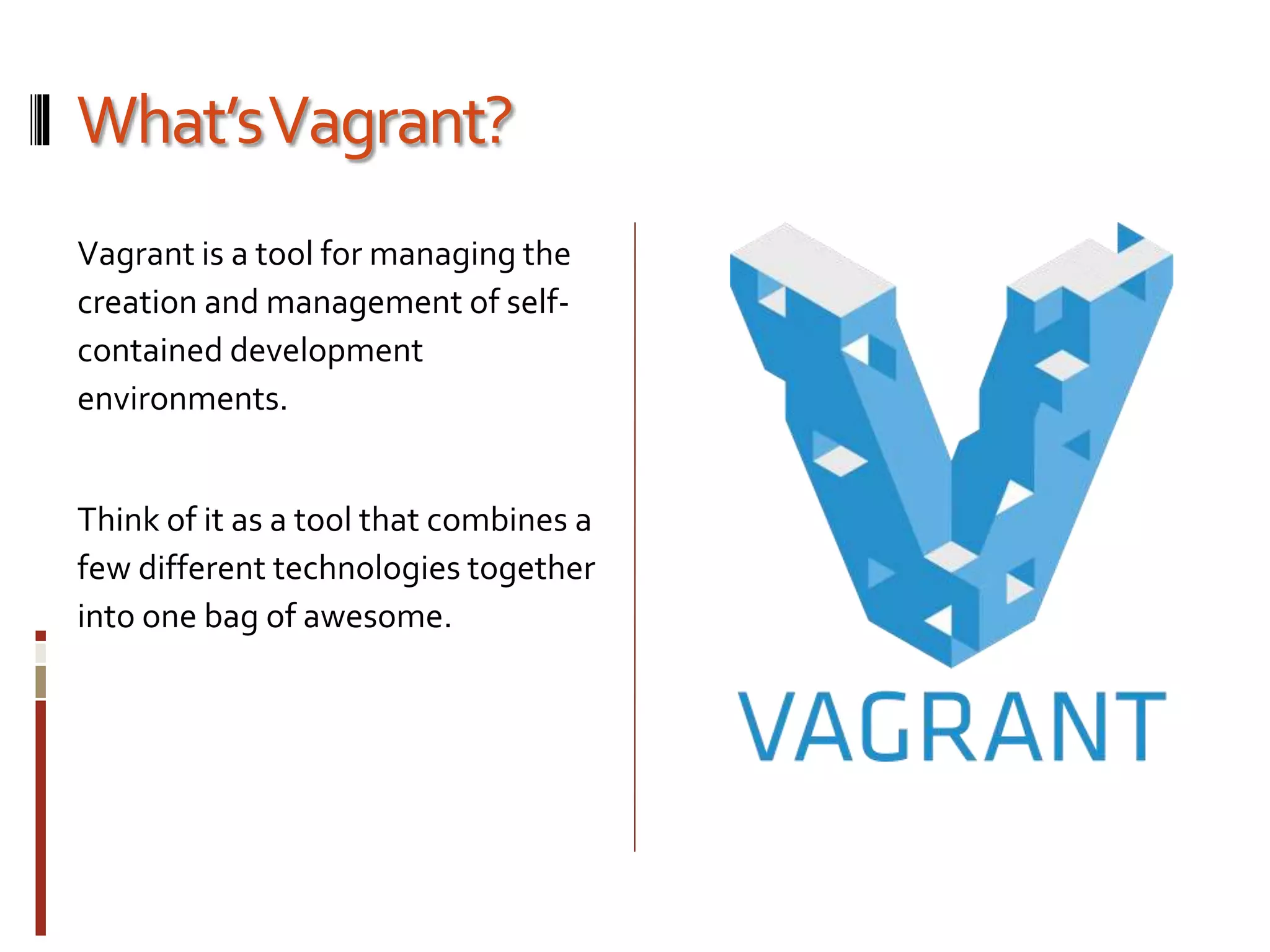 What’s Vagrant? 
Vagrant is a tool for managing the 
creation and management of self-contained 
development 
environments. 
Think of it as a tool that combines a 
few different technologies together 
into one bag of awesome. 
 
