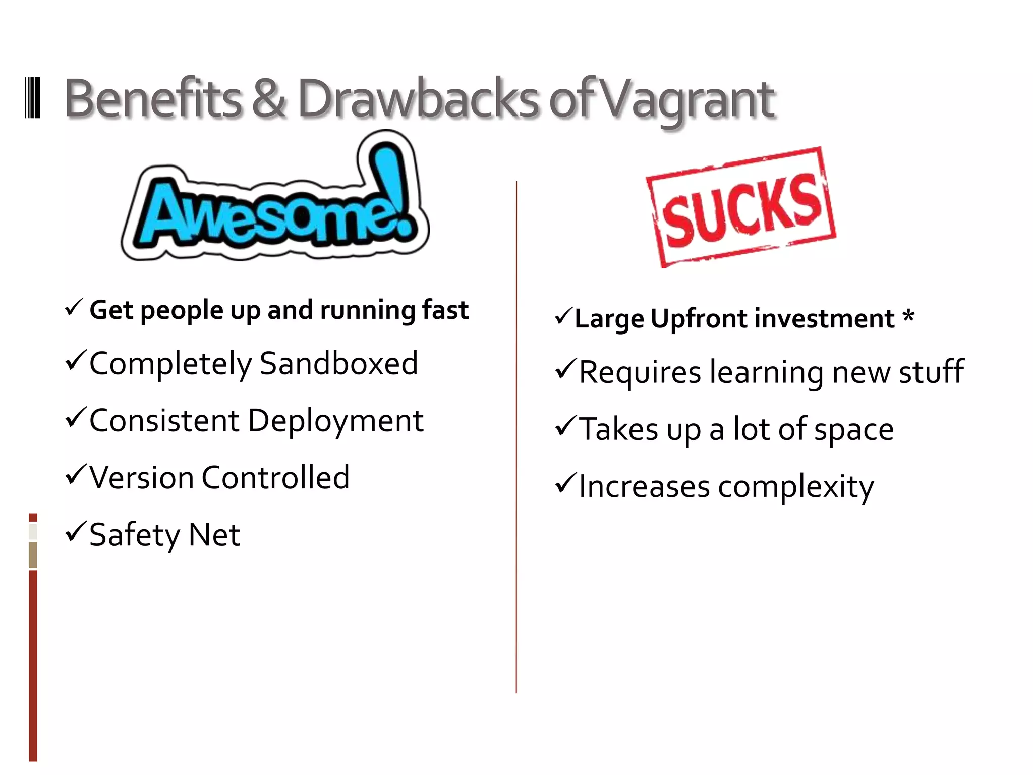 Benefits & Drawbacks of Vagrant 
 Get people up and running fast 
Completely Sandboxed 
Consistent Deployment 
Version Controlled 
Safety Net 
Large Upfront investment * 
Requires learning new stuff 
Takes up a lot of space 
Increases complexity 
 